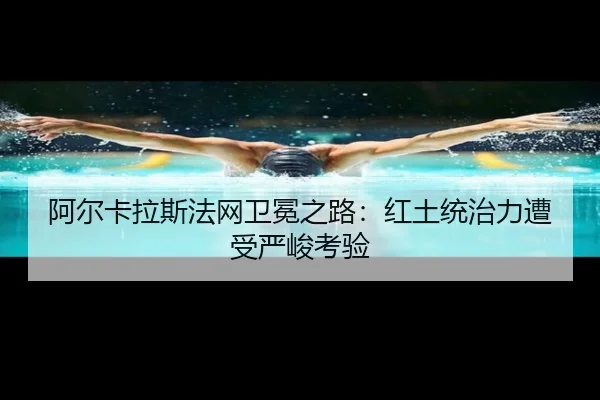 阿尔卡拉斯法网卫冕之路：红土统治力遭受严峻考验