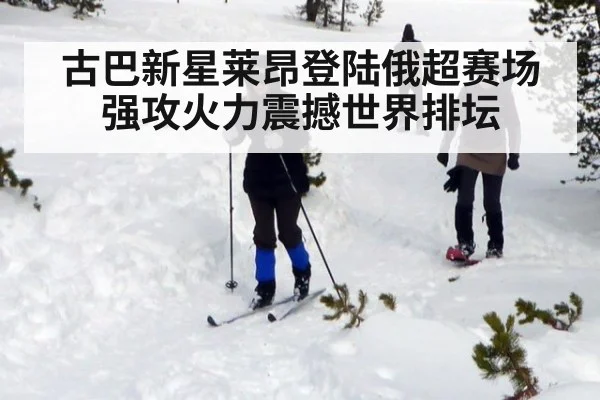 古巴新星莱昂登陆俄超赛场强攻火力震撼世界排坛